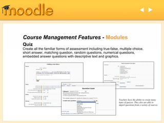  




Course Management Features - Modules
Quiz
Create all the familiar forms of assessment including true-false, multiple choice,
short answer, matching question, random questions, numerical questions,
embedded answer questions with descriptive text and graphics.




                                                                 Teachers have the ability to create many
                                                                 types of quizzes. They also are able to
                                                                 import questions from a variety of sources.
 