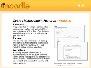  




Course Management Features - Modules
Resource
The primary tool for bringing content into a
course; may be plain text, uploaded files,
links to the web, Wiki or Rich Text (Moodle
has built-in text editors) or a bibliography
type reference.
Survey
This module aids an instructor in making
online classes more effective by offering a
variety of surveys (COLLES, ATTLS),
including critical incident sampling.
Workshop
An activity for peer assessment of
documents (Word, PP etc.) that students
submit online. Participants can assess each
other’s project. Teacher makes final student
assessment, and can control opening and
closing periods.                               Moodle supports adding math expressions to a Resource
                                               activity, using the built-in HTML editor.
 