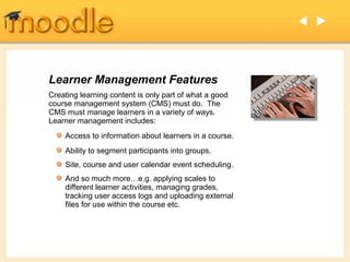 




Learner Management Features
Creating learning content is only part of what a good
course management system (CMS) must do. The
CMS must manage learners in a variety of ways.
Learner management includes:
    Access to information about learners in a course.
    Ability to segment participants into groups.
    Site, course and user calendar event scheduling.
    And so much more…e.g. applying scales to
    different learner activities, managing grades,
    tracking user access logs and uploading external
    files for use within the course etc.
 