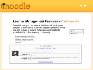  




Learner Management Features – Participants
One click and you can view activity from all participants
enrolled in the course. Learners create a personal profile
that can include a picture, helping connect students
socially in the online learning community.
  Learners complete a personal profile
  page that helps build the online learning
  community. Adding a picture and
  details to the profile creates a social
  connection.
 