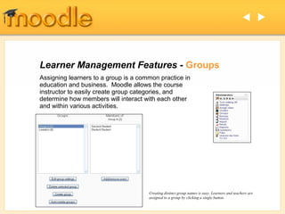  




Learner Management Features - Groups
Assigning learners to a group is a common practice in
education and business. Moodle allows the course
instructor to easily create group categories, and
determine how members will interact with each other
and within various activities.




                                      Creating distinct group names is easy. Learners and teachers are
                                      assigned to a group by clicking a single button.
 