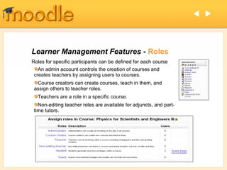  



Learner Management Features - Roles
Roles for specific participants can be defined for each course
   An admin account controls the creation of courses and
 creates teachers by assigning users to courses.
  Course creators can create courses, teach in them, and
 assign others to teacher roles.
  Teachers are a role in a specific course.
   Non-editing teacher roles are available for adjuncts, and part-
 time tutors.
 