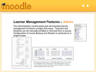  




Learner Management Features – Admin
The Administration control panel puts all important learner
management functions a single click away. Teachers and
Students can be manually enrolled or removed from a course.
Configuration of course Backup and Restore is achieved on a
single screen.




                    Restoring an existing course or Uploading a file archive from storage
                    is accomplished with a single mouse click. Moodle makes it easy to
                     re-use and share courses with other teachers. Backup can include or
                    exclude student files and course data.
 