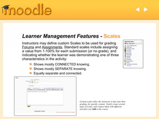  




Learner Management Features - Scales
Instructors may define custom Scales to be used for grading
Forums and Assignments. Standard scales include assigning
a value from 1-100% for each submission (or no grade), and
indicating whether the learner was demonstrating one of three
characteristics in the activity:
       Shows mostly CONNECTED knowing.
       Shows mostly SEPARATE knowing.
       Equally separate and connected.




                                    Custom scales allow the instructor to fine tune their
                                    grading for specific content. Easily create several
                                    types of scales, and connect them with different
                                    activities you Add to the course.
 
