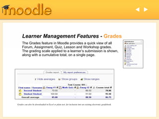  




     Learner Management Features - Grades
     The Grades feature in Moodle provides a quick view of all
     Forum, Assignment, Quiz, Lesson and Workshop grades.
     The grading scale applied to a learner’s submission is shown,
     along with a cumulative total, on a single page.




Grades can also be downloaded in Excel or plain text for inclusion into an existing electronic gradebook.
 