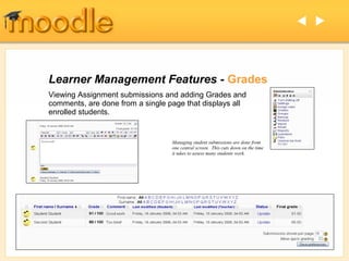  




Learner Management Features - Grades
Viewing Assignment submissions and adding Grades and
comments, are done from a single page that displays all
enrolled students.


                                  Managing student submissions are done from
                                  one central screen. This cuts down on the time
                                  it takes to assess many students work.
 