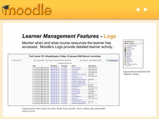  




Learner Management Features - Logs
Monitor when and what course resources the learner has
accessed. Moodle's Logs provide detailed learner activity.




                                                                                                Logs can be accessed from the
                                                                                                “Reports” section.




Logs pin-point when actions are done. Easily locate specific course, student, date and module
activity access.
 