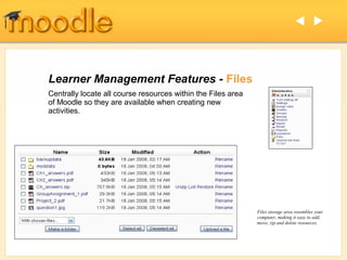  




Learner Management Features - Files
Centrally locate all course resources within the Files area
of Moodle so they are available when creating new
activities.




                                                              Files storage area resembles your
                                                              computer, making it easy to add,
                                                              move, zip and delete resources.
 
