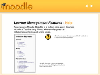  




Learner Management Features - Help
An extensive Moodle Help file is a button click away. Courses
include a Teacher only forum, where colleagues can
collaborate on tasks and share ideas.
                                                   These buttons appear throughout your Moodle and leads to
                                                   a help article regarding the topic.




                         The help files cover a variety of topics and
                         can be accessed by clicking the yellow button
                         such as the one above.
 