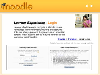  




Learner Experience - Login
Learners find it easy to navigate a Moodle course
homepage in their browser; intuitive “breadcrumb”
links are always present. Login occurs on a familiar
screen. Initial account set up may be handled by the
learner or administrator.

                                    Navigation bar provides breadcrumb links from course homepage to activities.
 