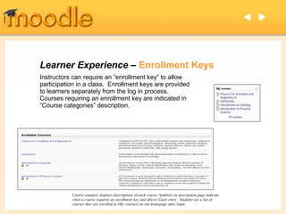  




Learner Experience – Enrollment Keys
Instructors can require an “enrollment key” to allow
participation in a class. Enrollment keys are provided
to learners separately from the log in process.
Courses requiring an enrollment key are indicated in
“Course categories” description.




           Course category displays descriptions of each course. Symbols on description page indicate
           when a course requires an enrollment key and allows Guest entry. Students see a list of
           courses they are enrolled in (My courses) on site homepage after login.
 