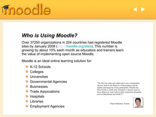  




Who is Using Moodle?
Over 37250 organizations in 204 countries had registered Moodle
sites by January 2008 (http://moodle.org/sites). This number is
growing by about 10% each month as educators and trainers learn
the value of implementing open source Moodle.
Moodle is an ideal online learning solution for:
     K-12 Schools
     Colleges
     Universities
     Governmental Agencies                         "My first live class just ended and it was a tremendous
                                                   success, both in the behavior of the program and the
     Businesses                                    quality and longevity of my participants. Moodle has
                                                   been terrific to work with. Somehow it doesn't seem to
     Trade Associations                            be as tedious to work with as other courseware programs
                                                   such as Blackboard and WebCT."
     Hospitals
     Libraries                                                    - Paula Edmiston, Trainer
     Employment Agencies
 