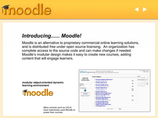  




Introducing...... Moodle!
Moodle is an alternative to proprietary commercial online learning solutions,
and is distributed free under open source licensing. An organization has
complete access to the source code and can make changes if needed.
Moodle’s modular design makes it easy to create new courses, adding
content that will engage learners.




modular object-oriented dynamic
learning environment




               Many schools such as UCLA
               have extensively used Moodle to
               power their courses.
 