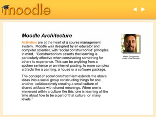  




Moodle Architecture
Activities are at the heart of a course management
system. Moodle was designed by an educator and
computer scientist, with “social constructionist” principles
in mind. “Constructionism asserts that learning is
                                                                Martin Dougiamas
particularly effective when constructing something for         Creator & Lead Developer

others to experience. This can be anything from a
spoken sentence or an internet posting, to more complex
artifacts like a painting, a house or a software package.
The concept of social constructivism extends the above
ideas into a social group constructing things for one
another, collaboratively creating a small culture of
shared artifacts with shared meanings. When one is
immersed within a culture like this, one is learning all the
time about how to be a part of that culture, on many
levels.”
 