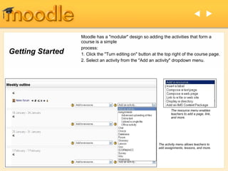  

                  Moodle has a "modular" design so adding the activities that form a
                  course is a simple
                  process:
Getting Started   1. Click the "Turn editing on" button at the top right of the course page.
                  2. Select an activity from the "Add an activity" dropdown menu.




                                                                   The resource menu enables
                                                                   teachers to add a page, link,
                                                                   and more.




                                                           The activity menu allows teachers to
                                                           add assignments, lessons, and more.
 