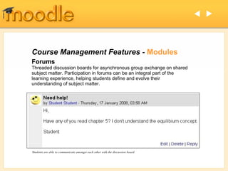  




Course Management Features - Modules
Forums
Threaded discussion boards for asynchronous group exchange on shared
subject matter. Participation in forums can be an integral part of the
learning experience, helping students define and evolve their
understanding of subject matter.




Students are able to communicate amongst each other with the discussion board.
 