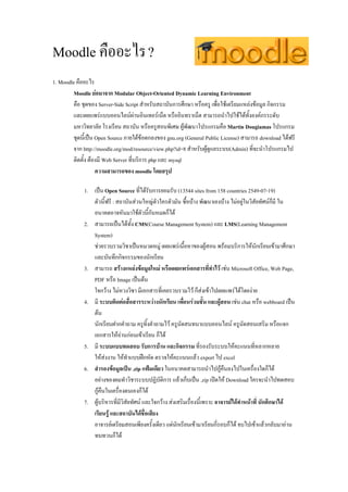 Moodle คืออะไร ?
1. Moodle คืออะไร
         Moodle ยอมาจาก Modular Object-Oriented Dynamic Learning Environment
         คือ ชุดของ Server-Side Script สําหรับสถาบันการศึกษา หรือครู เพื่อใชเตรียมแหลงขอมูล กิจกรรม
         และเผยแพรแบบออนไลนผานอินเทอรเน็ต หรืออินทราเน็ต สามารถนําไปใชไดทั้งองคกรระดับ
         มหาวิทยาลัย โรงเรียน สถาบัน หรือครูสอนพิเศษ ผูพัฒนาโปรแกรมคือ Martin Dougiamas โปรแกรม
         ชุดนี้เปน Open Source ภายใตขอตกลงของ gnu.org (General Public License) สามารถ download ไดฟรี
         จาก http://moodle.org/mod/resource/view.php?id=8 สําหรับผูดูแลระบบ(Admin) ที่จะนําโปรแกรมไป
         ติดตั้ง ตองมี Web Server ที่บริการ php และ mysql
                    ความสามารถของ moodle โดยสรุป

             1. เปน Open Source ที่ไดรับการยอมรับ (13544 sites from 158 countries 2549-07-19)
                ตัวนี้ฟรี : สถาบันสวนใหญตัวใครตัวมัน ซื้อบาง พัฒนาเองบาง ไมอยูในวิสัยทัศนก็มี ใน
                อนาคตอาจหันมาใชตัวนี้กันหมดก็ได
             2. สามารถเปนไดทั้ง CMS(Course Management System) และ LMS(Learning Management
                System)
                ชวยรวบรวมวิชาเปนหมวดหมู เผยแพรเนื้อหาของผูสอน พรอมบริการใหนักเรียนเขามาศึกษา
                และบันทึกกิจกรรมของนักเรียน
             3. สามารถ สรางแหลงขอมูลใหม หรือเผยแพรเอกสารที่ทําไว เชน Microsoft Office, Web Page,
                PDF หรือ Image เปนตน
                ใจกวาง ไมหวงวิชา มีเอกสารที่เคยรวบรวมไว ก็สงเขาไปเผยแพรไดโดยงาย
             4. มี ระบบติดตอสื่อสารระหวางนักเรียน เพื่อนรวมชั้น และผูสอน เชน chat หรือ webboard เปน
                ตน
                นักเรียนฝากคําถาม ครูทิ้งคําถามไว ครูนัดสนทนาแบบออนไลน ครูนัดสอนเสริม หรือแจก
                เอกสารใหอานกอนเขาเรียน ก็ได
             5. มี ระบบแบบทดสอบ รับการบาน และกิจกรรม ที่รองรับระบบใหคะแนนที่หลากหลาย
                ใหสงงาน ใหทําแบบฝกหัด ตรวจใหคะแนนแลว export ไป excel
             6. สํารองขอมูลเปน .zip แฟมเดียว ในอนาคตสามารถนําไปกูคืนลงไปในเครื่องใดก็ได
                อยางของผมทําวิชาระบบปฏิบัติการ แลวเก็บเปน .zip เปดให Download ใครจะนําไปทดสอบ
                กูคืนในเครื่องตนเองก็ได
             7. ผูบริหารที่มีวิสยทัศน และใจกวาง สงเสริมเรื่องนี้เพราะ อาจารยไดทําหนาที่ นักศึกษาได
                                 ั
                เรียนรู และสถาบันไดชื่อเสียง
                อาจารยเตรียมสอนเพียงครั้งเดียว แตนักเรียนเขามาเรียนกี่รอบก็ได จบไปเขาแลวกลับมาอาน
                ทบทวนก็ได
 