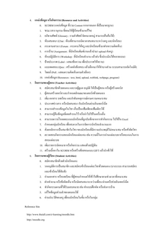 4. แหลงขอมูล หรือกิจกรรม (Resource and Activities)
           0. SCORM (แหลงขอมูล ที่รวม Content จากภายนอก ที่เปนมาตรฐาน)
           1. Wiki (สารานุกรม ที่ยอมใหผูเรียนเขามาแกไข)
           2. อภิธานศัพท (Glossary : รวมคําศัพท จัดหมวดหมู สามารถสืบคนได)
           3. หองสนทนา (Chat : หองที่สามารถนัดเวลาสนทนาระหวางครู และนักเรียน)
           4. กระดานเสวนา (Forum : กระดานใหครู และนักเรียนเขามาฝากความคิดเห็น)
           5. การบาน (Assignment : ที่นกเรียนพิมพงานแลวนํามา upload สงครู)
                                          ั
           6. หองปฏิบัตการ (Workshop : ที่นักเรียนทํางาน แลวสง ซึ่งประเมินไดหลายแบบ)
                           ิ
           7. ปายประกาศ (Label : แสดงขอความ เพื่อประกาศใหทราบ)
           8. แบบทดสอบ (Quiz : สรางคลังขอสอบ แลวเลือกมาใหทาบางสวน ระบบสามารถอัตโนมัติ)
                                                                      ํ
           9. โพลล (Poll : แสดงความคิดเห็นตามตัวเลือก)
           10. แหลงขอมูล (Resources : text, html, upload, weblink, webpage, program)
    5. กิจกรรมของผูสอน (Teacher Activities)
           0. สมัครสมาชิกดวยตนเอง และรอผูดูแล อนุมัติ ใหเปนผูสอน หรือผูสรางคอรส
           1. ผูสอนสรางคอรส และกําหนดลักษณะของคอรสดวยตนเอง
           2. เพิ่ม เอกสาร บทเรียน และลําดับเหตุการณตามความเหมาะสม
           3. ประกาศขาวสาร หรือนัดสนทนา กับนักเรียนผานอินเทอรเน็ต
           4. สามารถสํารองขอมูลในวิชา เก็บเปนแฟมเพียงแฟมเดียวได
           5. สามารถกูคืนขอมูลที่เคยสํารองไว หรือนําไปใชในเครื่องอื่น
           6. สามารถดาวนโหลดคะแนนนักเรียนที่ถูกบันทึกจากการทํากิจกรรม ไปใชใน Excel
           7. กําหนดกลุมนักเรียน เพื่อสะดวกในการจัดการนักเรียนจํานวนมาก
           8. สั่งยกเลิกการเปนสมาชิกในวิชา ของนักเรียนที่มีความประพฤติไมเหมาะสม หรือเขาผิดวิชา
           9. ตรวจสอบกิจกรรมของนักเรียนแตละคน เชน ความถี่ในการอานแตละบท หรือคะแนนในการ
                สอบแตละบท
           10. เพิ่มรายการนัดหมาย หรือกิจกรรม แสดงดวยปฏิทิน
           11. สรางเนื้อหาใน SCORM หรือสรางขอสอบแบบ GIFT แลวนําเขาได
    6. กิจกรรมของผูเรียน (Student Activities)
           0. สมัครสมาชิกดวยตัวนักเรียนเอง
           1. รออนุมัติการเปนสมาชิก และสมัครเขาเรียนแตละวิชาดวยตนเอง (บางระบบ สามารถสมัคร
                และเขาเรียนไดทันที)
           2. อานเอกสาร หรือบทเรียน ที่ผูสอนกําหนดใหเขาไปศึกษาตามชวงเวลาที่เหมาะสม
           3. ฝากคําถาม หรือขอคิดเห็น หรือนัดสนทนาระหวางเพื่อน ผานเครือขายอินเทอรเน็ต
           4. ทํากิจกรรมตามที่ไดรบมอบหมาย เชน ทําแบบฝกหัด หรือสงการบาน
                                      ั
           5. แกไขขอมูลสวนตัวของตนเองได
           6. อานประวัติของครู เพื่อนนักเรียนในชั้น หรือในกลุม

Reference Site

 http://www.thaiall.com/e-learning/moodle.htm
 http://moodle.org
 