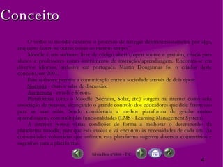 Conceito O verbo to moodle descreve o processo de navegar despretensiosamente por algo, enquanto fazem-se outras coisas ao mesmo tempo.” Moodle é  um software livre de código aberto/open source e gratuito, criado para alunos e professores como instrumento de instrução/aprendizagem. Encontra-se em diversos idiomas, inclusive em português. Martin Dougiamas foi o criador deste conceito ,  em 2001.  Este software permite a comunicação entre a sociedade através de dois tipos: Síncrona  - chats e salas de discussão; Assíncrona  - emails e fóruns. Plataformas como o Moodle (Sócrates, Solar, etc.) surgem na internet como uma associação de pessoas, alcançando o grande controlo dos educadores que dele fazem uso para as suas aulas.  Sendo considerada a melhor plataforma de gestão ensino aprendizagem, com múltiplas funcionalidades (LMS - Learning Management System). A internet possui várias condições de forma a melhorar o desempenho da plataforma moodle, para que esta evolua e vá encontro às necessidades de cada um. As comunidades voluntárias que utilizam esta plataforma sugerem diversos comentários e sugestões para a plataforma. 