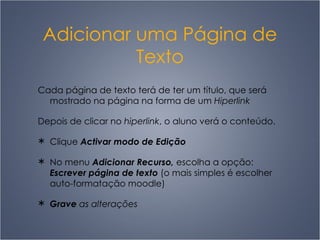 Adicionar uma Página de Texto Cada página de texto terá de ter um título, que será mostrado na página na forma de um  Hiperlink Depois de clicar no  hiperlink , o aluno verá o conteúdo. Clique  Activar modo de Edição No menu  Adicionar Recurso,  escolha a opção:  Escrever página de texto  (o mais simples é escolher auto-formatação moodle) Grave  as alterações 