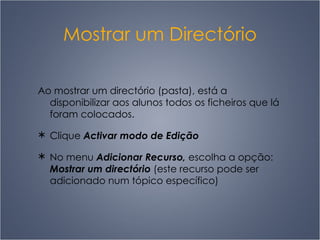 Mostrar um Directório Ao mostrar um directório (pasta), está a disponibilizar aos alunos todos os ficheiros que lá foram colocados.  Clique  Activar modo de Edição No menu  Adicionar Recurso,  escolha a opção:  Mostrar um directório  (este recurso pode ser adicionado num tópico específico) 