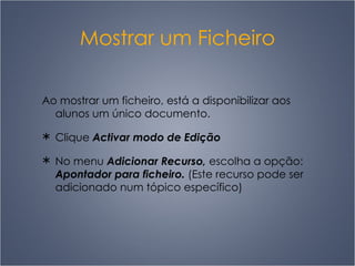Mostrar um Ficheiro Ao mostrar um ficheiro, está a disponibilizar aos alunos um único documento.  Clique  Activar modo de Edição No menu  Adicionar Recurso,  escolha a opção:  Apontador para ficheiro.  (Este recurso pode ser adicionado num tópico específico) 