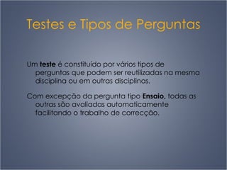 Testes e Tipos de Perguntas Um  teste  é constituído por vários tipos de perguntas que podem ser reutilizadas na mesma disciplina ou em outras disciplinas. Com excepção da pergunta tipo  Ensaio,  todas as outras são avaliadas automaticamente facilitando o trabalho de correcção. 