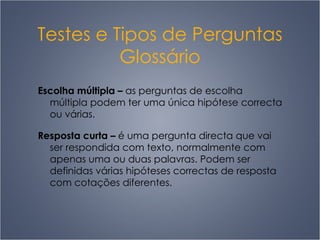 Testes e Tipos de Perguntas Glossário Escolha múltipla  –   as perguntas de escolha múltipla podem ter uma única hipótese correcta ou várias. Resposta curta  –   é uma pergunta directa que vai ser respondida com texto, normalmente com apenas uma ou duas palavras. Podem ser definidas várias hipóteses correctas de resposta com cotações diferentes.  