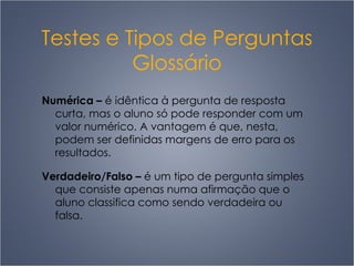 Testes e Tipos de Perguntas Glossário Numérica  –   é idêntica à pergunta de resposta curta, mas o aluno só pode responder com um valor numérico. A vantagem é que, nesta, podem ser definidas margens de erro para os resultados.  Verdadeiro/Falso  –   é um tipo de pergunta simples que consiste apenas numa afirmação que o aluno classifica como sendo verdadeira ou falsa.  