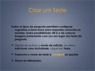 Criar um Teste Todos os tipos de pergunta permitem configurar sugestões e feed-back para respostas correctas ou erradas; Outra possibilidade útil é a de colocar imagens juntamente com (ou em lugar do) texto da pergunta. Depois de activar o  modo de edição,  no menu  Adicionar uma Actividade,  clique em  Teste. Preencha o nome do teste e  configure  as opções Grave as alterações.   
