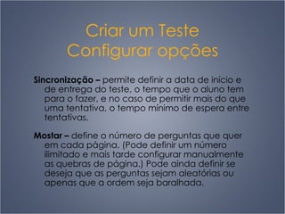 Criar um Teste Configurar opções Sincronização  –   permite definir a data de início e de entrega do teste, o tempo que o aluno tem para o fazer, e no caso de permitir mais do que uma tentativa, o tempo mínimo de espera entre tentativas. Mostar  –   define o número de perguntas que quer em cada página. (Pode definir um número ilimitado e mais tarde configurar manualmente as quebras de página.) Pode ainda definir se deseja que as perguntas sejam aleatórias ou apenas que a ordem seja baralhada. 