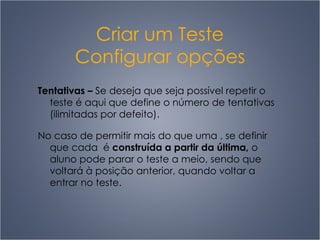 Criar um Teste Configurar opções Tentativas  –   Se deseja que seja possível repetir o teste é aqui que define o número de tentativas (ilimitadas por defeito).  No caso de permitir mais do que uma , se definir que cada  é  construída a partir da última,  o aluno pode parar o teste a meio, sendo que voltará à posição anterior, quando voltar a entrar no teste.   