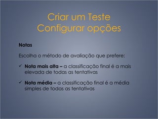 Criar um Teste Configurar opções Notas Escolha o método de avaliação que prefere: Nota mais alta  –   a classificação final é a mais elevada de todas as tentativas Nota média  –   a classificação final é a média simples de todas as tentativas 