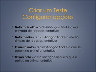 Criar um Teste Configurar opções Nota mais alta  –   a classificação final é a mais elevada de todas as tentativas Nota média  –   a classificação final é a média simples de todas as tentativas Primeira nota  –   a classificação final é a que se obtém na primeira tentativa Última nota  –   a classificação final é a que é obtida na última tentativa 