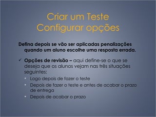 Criar um Teste Configurar opções Defina depois se vão ser aplicadas penalizações quando um aluno escolhe uma resposta errada. Opções de revisão  –   aqui define-se o que se deseja que os alunos vejam nas três situações seguintes: L ogo depois de fazer o teste D epois de fazer o teste e antes de acabar o prazo de entrega D epois de acabar o prazo 
