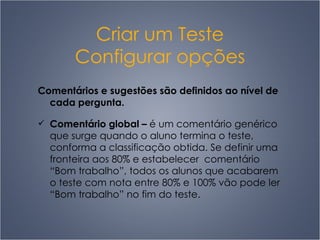 Criar um Teste Configurar opções Comentários e sugestões são definidos ao nível de cada pergunta. Comentário global  –   é um comentário genérico que surge quando o aluno termina o teste, conforma a classificação obtida. Se definir uma fronteira aos 80% e estabelecer  comentário “Bom trabalho”, todos os alunos que acabarem o teste com nota entre 80% e 100% vão pode ler “Bom trabalho” no fim do teste.  