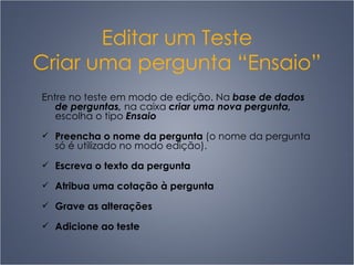 Editar um Teste Criar uma pergunta “Ensaio” Entre no teste em modo de edição. Na  base de dados de perguntas,  na caixa  criar uma nova pergunta,  escolha o tipo  Ensaio Preencha o nome da pergunta  (o nome da pergunta só é utilizado no modo edição).  Escreva o texto da pergunta Atribua uma cotação à pergunta Grave as alterações Adicione ao teste 