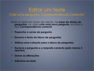 Editar um Teste Criar uma pergunta “Correspondência Correcta” Entre no teste em modo de edição. Na  base de dados de perguntas,  na caixa  criar uma nova pergunta,  escolha o tipo  Correspondência correcta Preencha o nome da pergunta  Escreva o texto do bloco de perguntas Atribua uma cotação para o bloco de perguntas Escreva a pergunta e a resposta correcta (pelo menos 3 opções) Grave as alterações Adicione ao teste 