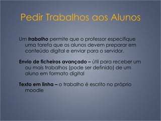 Pedir Trabalhos aos Alunos Um  trabalho  permite que o professor especifique uma tarefa que os alunos devem preparar em conteúdo digital e enviar para o servidor. Envio de ficheiros avançado  –   útil para receber um ou mais trabalhos (pode ser definido) de um aluno em formato digital Texto em linha  –   o trabalho é escrito no próprio moodle 