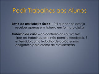 Pedir Trabalhos aos Alunos Envio de um ficheiro único  –   útil quando se deseja receber apenas um ficheiro em formato digital Trabalho de casa  –   ao contrário dos outros três tipos de trabalhos, este não permite feedback. É entendido como trabalho de carácter não obrigatório para efeitos de classificação 