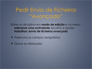 Pedir Envio de Ficheiros “Avançado” Entre na disciplina em  modo de edição  e no menu  adicionar uma actividade  escolha a opção  trabalhos: envio de ficheiros avançado Preencha os campos obrigatórios Grave as alterações 