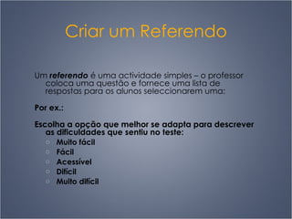 Criar um Referendo Um  referendo  é uma actividade simples  –  o professor coloca uma questão e fornece uma lista de respostas para os alunos seleccionarem uma: Por ex.: Escolha a opção que melhor se adapta para descrever as dificuldades que sentiu no teste: Muito fácil Fácil Acessível Difícil Muito difícil 