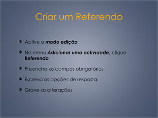 Criar um Referendo Active o  modo edição No menu  Adicionar uma actividade,  clique  Referendo Preencha os campos obrigatórios Escreva as opções de resposta Grave as alterações 