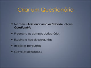 Criar um Questionário No menu  Adicionar uma actividade,  clique  Questionário Preencha os campos obrigatórios Escolha o tipo de perguntas  R edija as perguntas Grave as alterações 