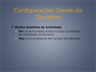 Configurações Gerais da Disciplina Mostrar Relatórios de Actividade:  Sim:  os alunos terão acesso a todos os relatórios de actividade da disciplina Não:  só os professores têm acesso aos relatórios. 