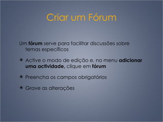 Criar um Fórum Um  fórum  serve para facilitar discussões sobre temas específicos Active o modo de edição e, no menu  adicionar uma actividade,  clique em  fórum   Preencha os campos obrigatórios Grave as alterações 