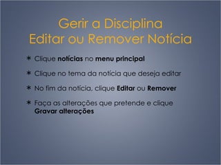 Gerir a Disciplina Editar ou Remover Notícia Clique  notícias  no  menu principal Clique no tema da notícia que deseja editar No fim da notícia, clique  Editar  ou  Remover F aça as alterações que pretende e clique  Gravar alterações 