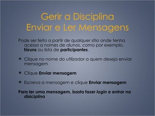 Gerir a Disciplina Enviar e Ler Mensagens Pode ser feito a partir de qualquer sítio onde tenha acesso a nomes de alunos, como por exemplo,  fóruns  ou lista de  participantes . Clique no nome do utilizador a quem deseja enviar mensagem Clique  Enviar mensagem Escreva a mensagem e clique  Enviar mensagem Para ler uma mensagem, basta fazer  login e entrar na disiciplina 