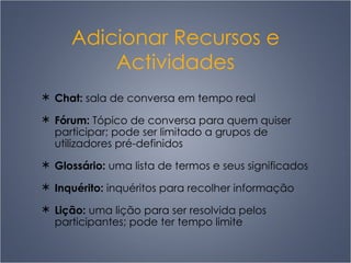 Adicionar Recursos e Actividades Chat:  sala de conversa em tempo real Fórum:  Tópico de conversa para quem quiser participar; pode ser limitado a grupos de utilizadores pré-definidos Glossário:  uma lista de termos e seus significados Inquérito:  inquéritos para recolher informação Lição:  uma lição para ser resolvida pelos participantes; pode ter tempo limite 