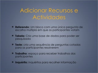 Adicionar Recursos e Actividades Referendo:  Um bloco com uma única pergunta de escolha múltipla em que os participantes votam Tabela:  Cria uma base de dados para poder ser pesquisada Teste:  cria uma sequência de perguntas cotadas para os participantes resolverem Trabalho:  espaço para receber trabalhos dos participantes Inquérito:  inquéritos para recolher informação 